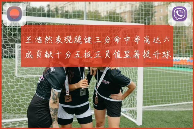 王浩然表现稳健三分命中率高达六成贡献十分五板正负值显著提升球队表现
