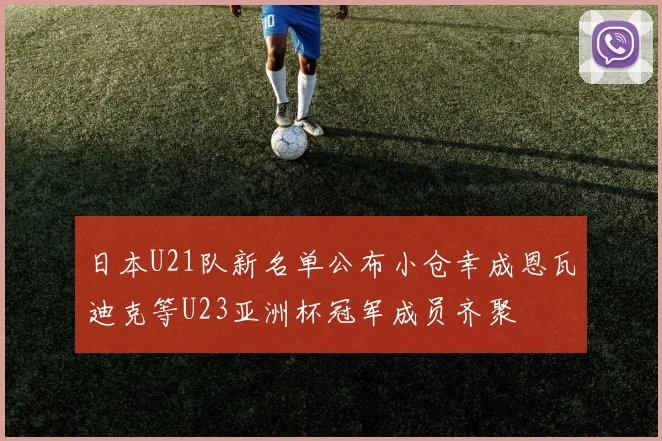 日本U21队新名单公布小仓幸成恩瓦迪克等U23亚洲杯冠军成员齐聚