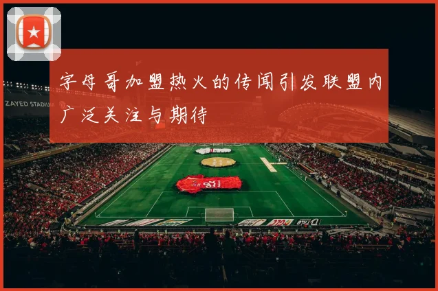 字母哥加盟热火的传闻引发联盟内广泛关注与期待