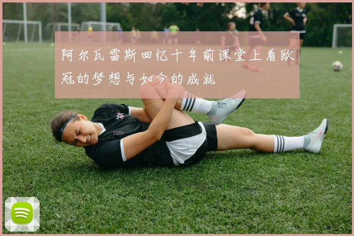 阿尔瓦雷斯回忆十年前课堂上看欧冠的梦想与如今的成就