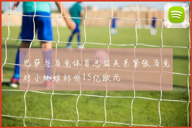巴萨与马竞体育总监关系紧张马竞对小蜘蛛标价15亿欧元