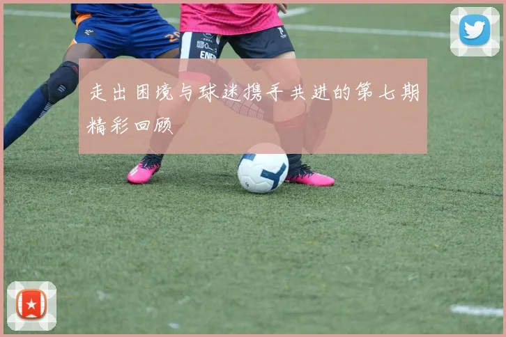 走出困境与球迷携手共进的第七期精彩回顾