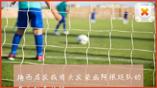 梅西启发我将头发染成阿根廷队的蓝白配色体验