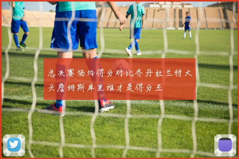 总决赛场均得分对比乔丹杜兰特大头詹姆斯库里谁才是得分王