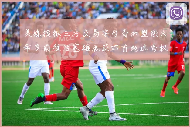 美媒模拟三方交易字母哥加盟热火希罗前往活塞雄鹿获四首轮选秀权与两次互换权