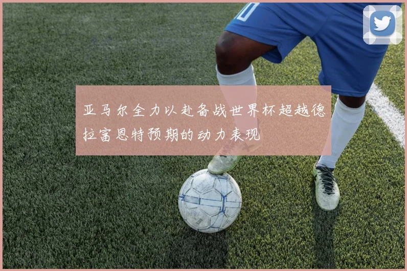 亚马尔全力以赴备战世界杯超越德拉富恩特预期的动力表现